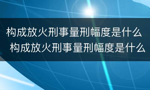 构成放火刑事量刑幅度是什么 构成放火刑事量刑幅度是什么