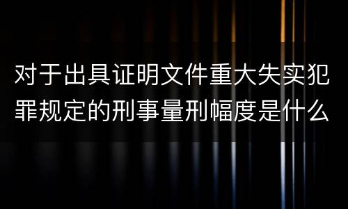 对于出具证明文件重大失实犯罪规定的刑事量刑幅度是什么