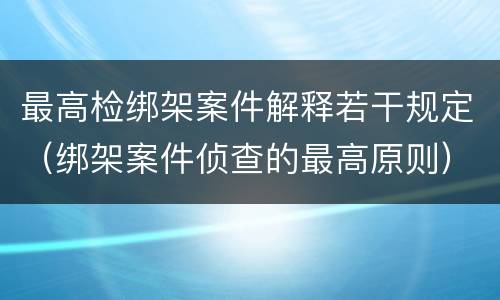 最高检绑架案件解释若干规定（绑架案件侦查的最高原则）