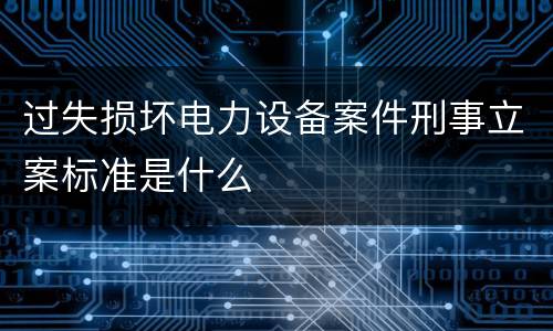 过失损坏电力设备案件刑事立案标准是什么