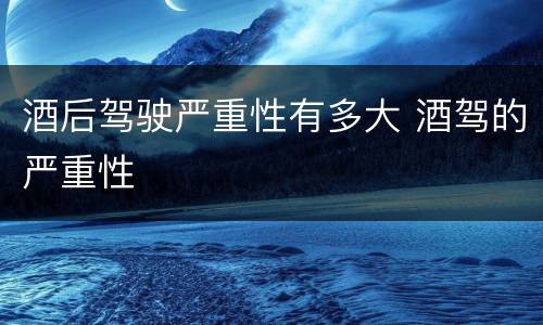 酒后驾驶严重性有多大 酒驾的严重性