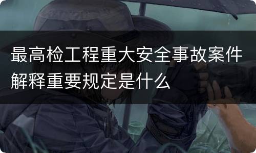 最高检工程重大安全事故案件解释重要规定是什么