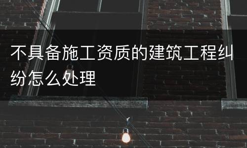 不具备施工资质的建筑工程纠纷怎么处理