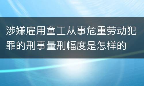 涉嫌雇用童工从事危重劳动犯罪的刑事量刑幅度是怎样的