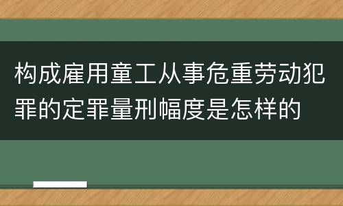 构成雇用童工从事危重劳动犯罪的定罪量刑幅度是怎样的