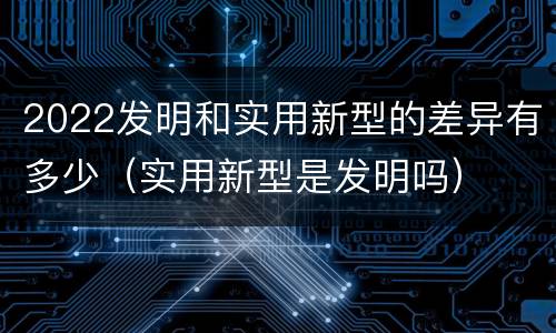 2022发明和实用新型的差异有多少（实用新型是发明吗）