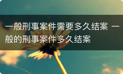 一般刑事案件需要多久结案 一般的刑事案件多久结案