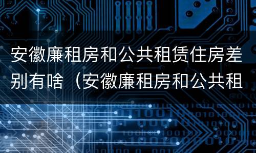 安徽廉租房和公共租赁住房差别有啥（安徽廉租房和公共租赁住房差别有啥不一样）