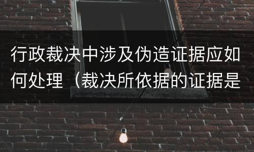 行政裁决中涉及伪造证据应如何处理（裁决所依据的证据是伪造的）