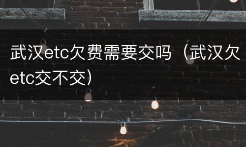 武汉etc欠费需要交吗（武汉欠etc交不交）