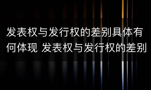 发表权与发行权的差别具体有何体现 发表权与发行权的差别具体有何体现呢