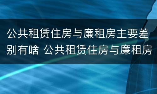 公共租赁住房与廉租房主要差别有啥 公共租赁住房与廉租房的区别