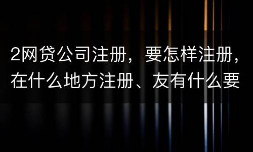 2网贷公司注册，要怎样注册，在什么地方注册、友有什么要求