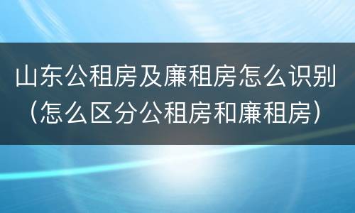 山东公租房及廉租房怎么识别（怎么区分公租房和廉租房）