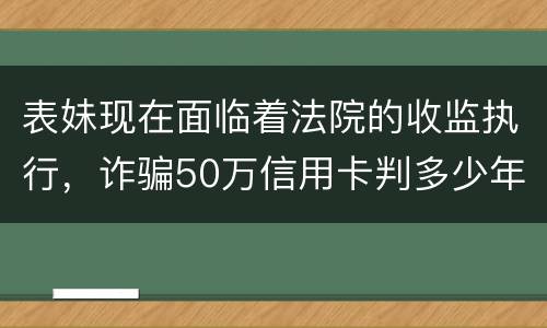 表妹现在面临着法院的收监执行，诈骗50万信用卡判多少年