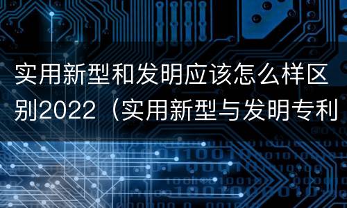 实用新型和发明应该怎么样区别2022（实用新型与发明专利的区别有哪些）