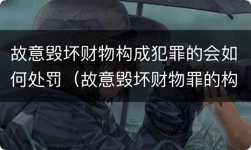 故意毁坏财物构成犯罪的会如何处罚（故意毁坏财物罪的构成要件是什么?如何处罚?）