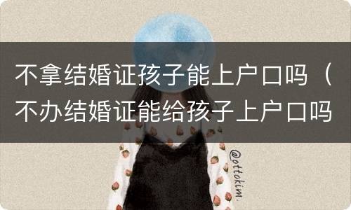 不拿结婚证孩子能上户口吗（不办结婚证能给孩子上户口吗）