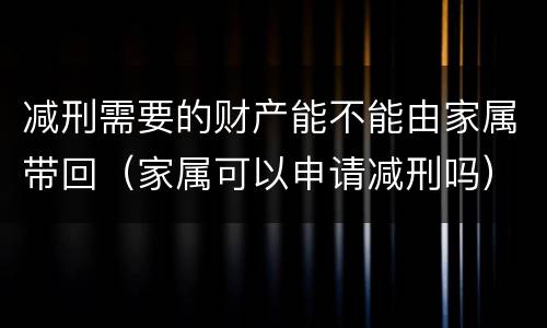 减刑需要的财产能不能由家属带回（家属可以申请减刑吗）