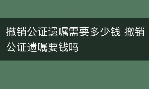 撤销公证遗嘱需要多少钱 撤销公证遗嘱要钱吗