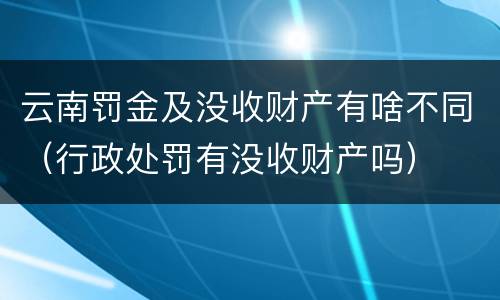 云南罚金及没收财产有啥不同（行政处罚有没收财产吗）