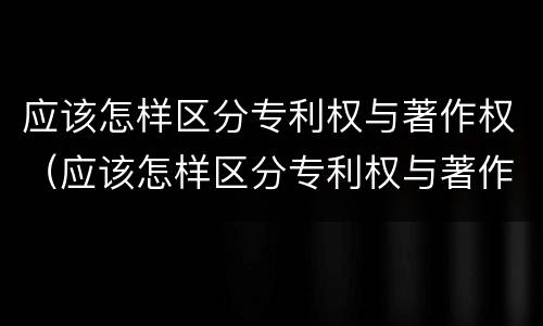 应该怎样区分专利权与著作权（应该怎样区分专利权与著作权的关系）