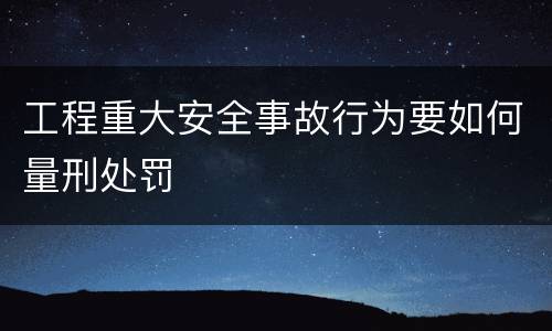 工程重大安全事故行为要如何量刑处罚
