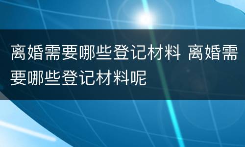 离婚需要哪些登记材料 离婚需要哪些登记材料呢