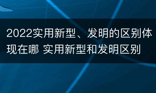 2022实用新型、发明的区别体现在哪 实用新型和发明区别