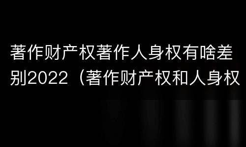 著作财产权著作人身权有啥差别2022（著作财产权和人身权的区别）