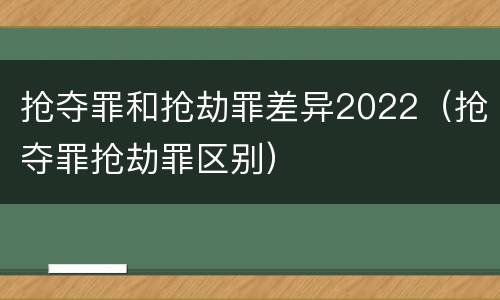 抢夺罪和抢劫罪差异2022（抢夺罪抢劫罪区别）