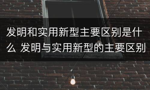 发明和实用新型主要区别是什么 发明与实用新型的主要区别