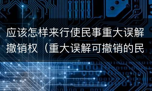 应该怎样来行使民事重大误解撤销权（重大误解可撤销的民事法律行为）