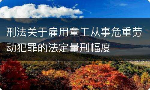刑法关于雇用童工从事危重劳动犯罪的法定量刑幅度