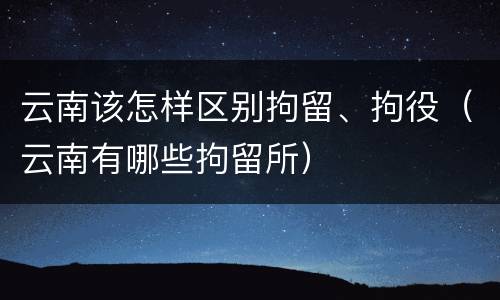 云南该怎样区别拘留、拘役（云南有哪些拘留所）