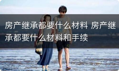 房产继承都要什么材料 房产继承都要什么材料和手续