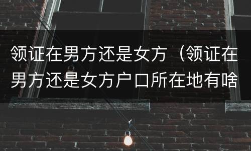 领证在男方还是女方（领证在男方还是女方户口所在地有啥区别）