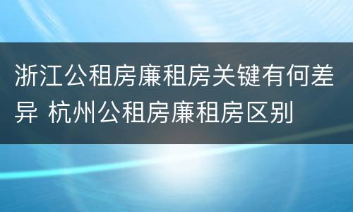 浙江公租房廉租房关键有何差异 杭州公租房廉租房区别