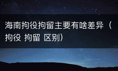 海南拘役拘留主要有啥差异（拘役 拘留 区别）