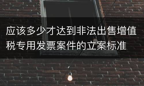 应该多少才达到非法出售增值税专用发票案件的立案标准