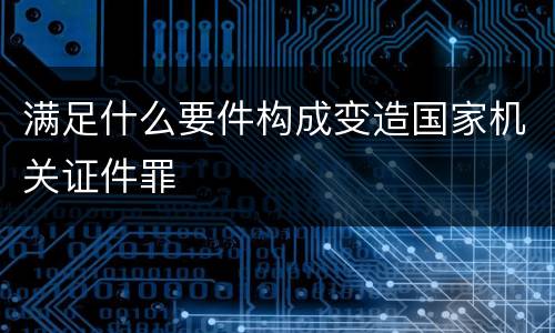 满足什么要件构成变造国家机关证件罪