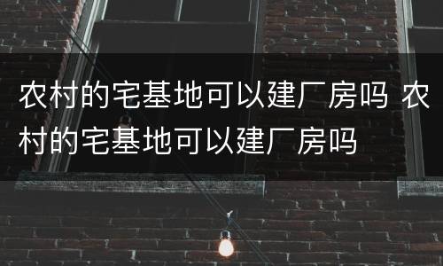 农村的宅基地可以建厂房吗 农村的宅基地可以建厂房吗