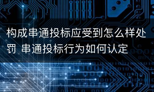 构成串通投标应受到怎么样处罚 串通投标行为如何认定