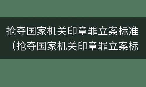 抢夺国家机关印章罪立案标准（抢夺国家机关印章罪立案标准是多少）