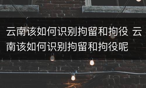 云南该如何识别拘留和拘役 云南该如何识别拘留和拘役呢