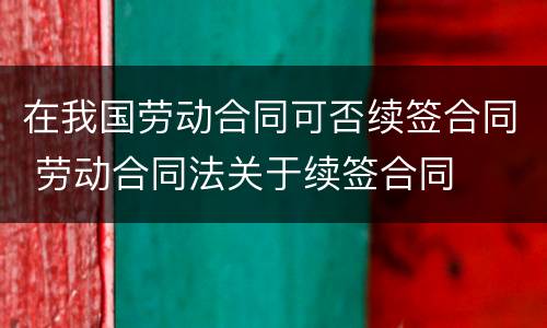 在我国劳动合同可否续签合同 劳动合同法关于续签合同