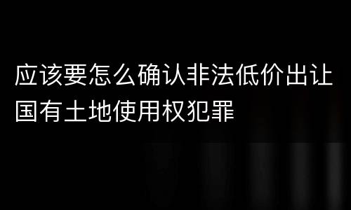 应该要怎么确认非法低价出让国有土地使用权犯罪