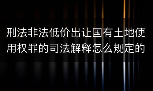 刑法非法低价出让国有土地使用权罪的司法解释怎么规定的