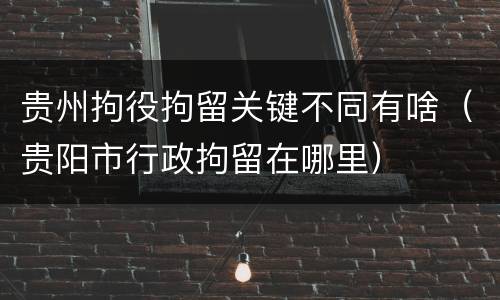 贵州拘役拘留关键不同有啥（贵阳市行政拘留在哪里）