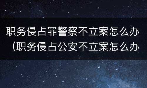 职务侵占罪警察不立案怎么办（职务侵占公安不立案怎么办）